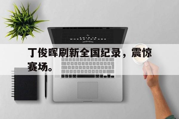 manbetx万博下载体育-丁俊晖刷新全国纪录，震惊赛场。