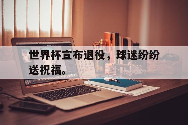 manbetx万博下载体育-世界杯宣布退役，球迷纷纷送祝福。