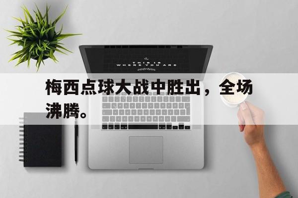 manbetx万博下载官网-梅西点球大战中胜出，全场沸腾。