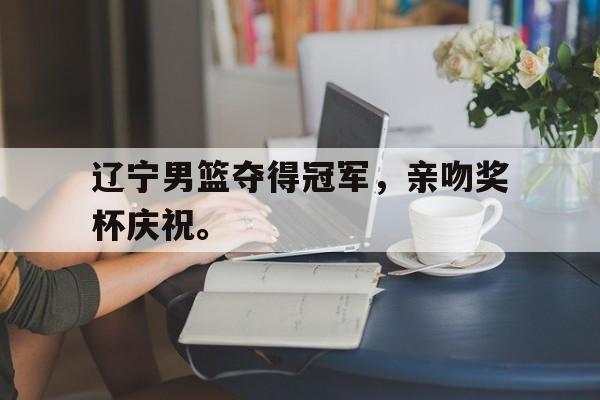 manbetx万博下载体育-辽宁男篮夺得冠军，亲吻奖杯庆祝。