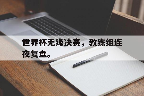 manbetx万博下载体育-世界杯无缘决赛，教练组连夜复盘。