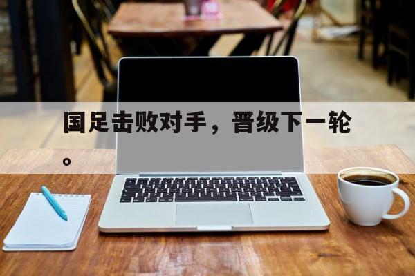 manbetx万博下载官网-国足击败对手，晋级下一轮。