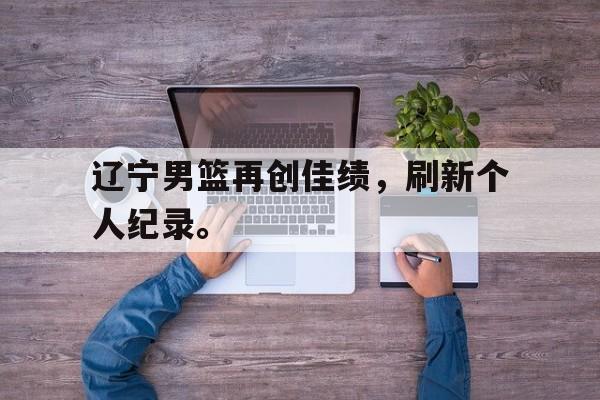 manbetx万博下载-辽宁男篮再创佳绩，刷新个人纪录。