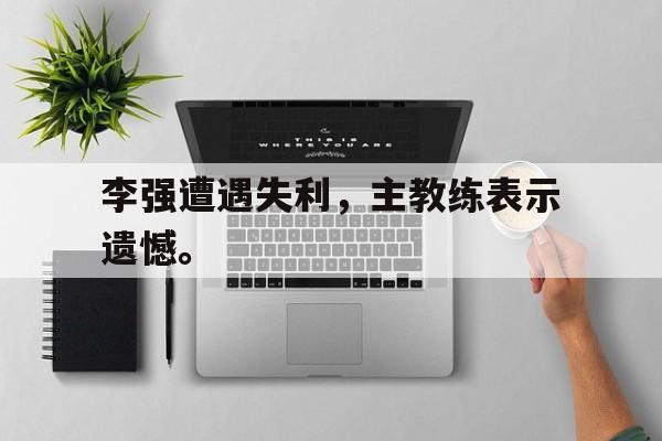 manbetx万博下载体育-李强遭遇失利，主教练表示遗憾。