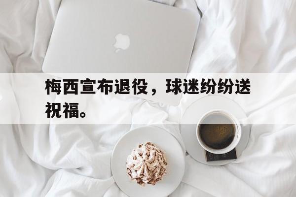 manbetx万博下载体育-梅西宣布退役，球迷纷纷送祝福。