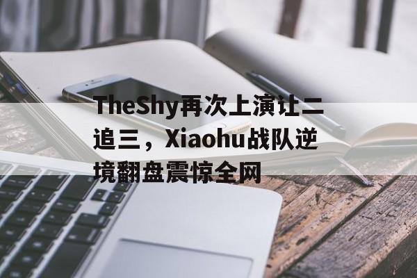 manbetx万博下载-TheShy再次上演让二追三，Xiaohu战队逆境翻盘震惊全网