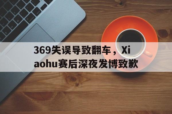 manbetx万博下载-369失误导致翻车，Xiaohu赛后深夜发博致歉