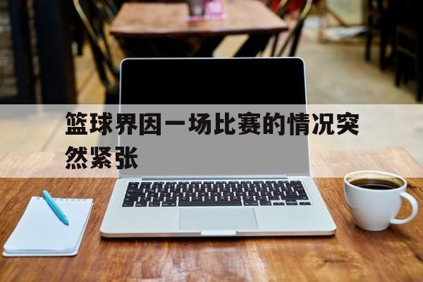 manbetx万博下载-篮球界因一场比赛的情况突然紧张
