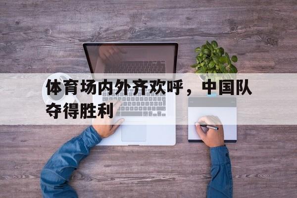 manbetx万博下载官网-体育场内外齐欢呼，中国队夺得胜利