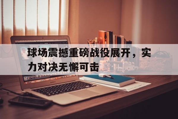manbetx万博下载-球场震撼重磅战役展开，实力对决无懈可击