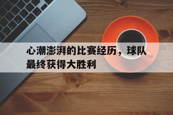 manbetx万博下载-心潮澎湃的比赛经历，球队最终获得大胜利