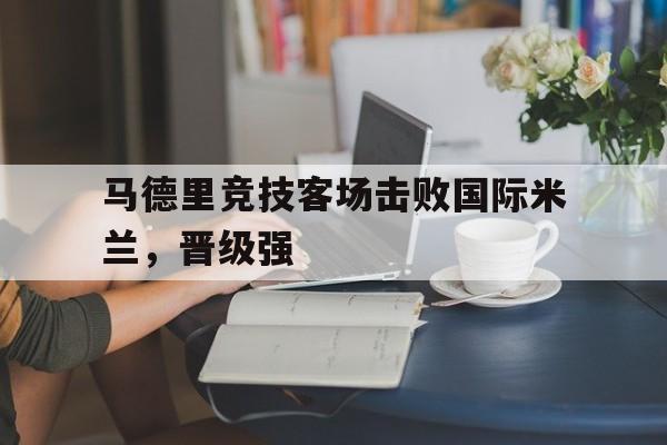 manbetx万博下载-马德里竞技客场击败国际米兰，晋级强