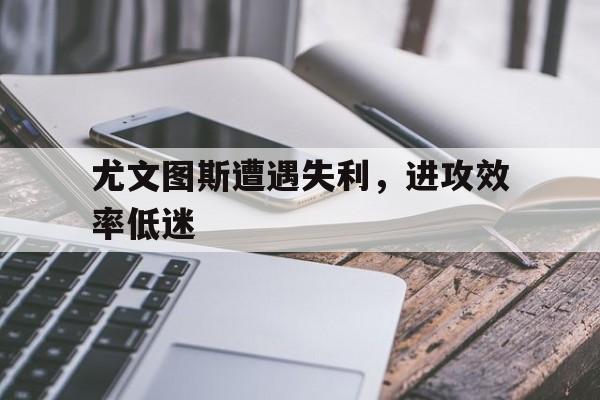 manbetx万博下载-尤文图斯遭遇失利，进攻效率低迷