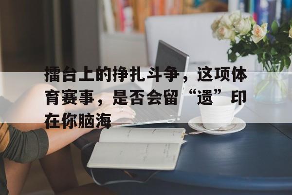 manbetx万博下载-擂台上的挣扎斗争，这项体育赛事，是否会留“遗”印在你脑海