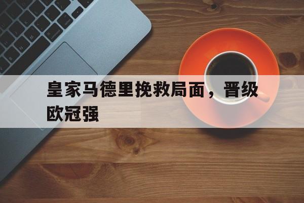 manbetx万博下载官网-皇家马德里挽救局面，晋级欧冠强